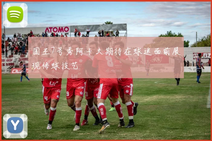 国王7号秀阿卡夫期待在球迷面前展现传球技艺