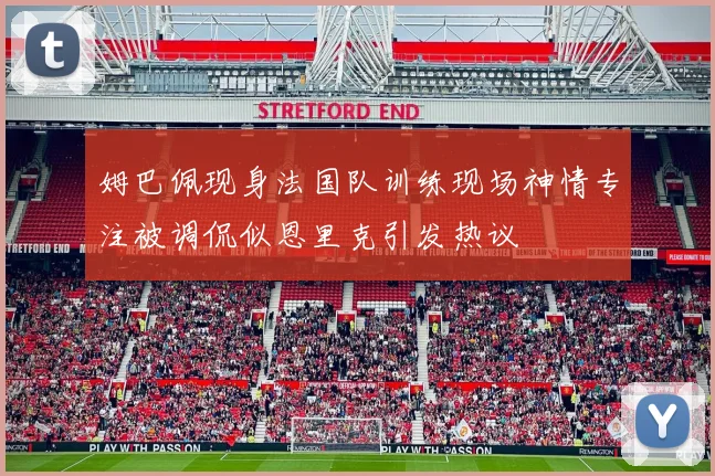 姆巴佩现身法国队训练现场神情专注被调侃似恩里克引发热议