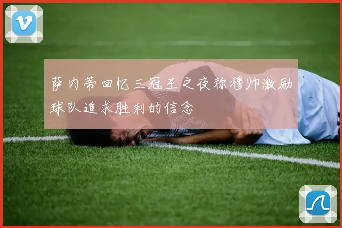 萨内蒂回忆三冠王之夜称穆帅激励球队追求胜利的信念