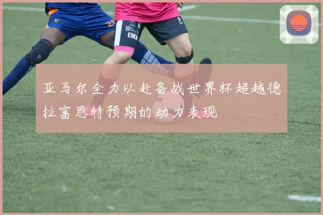 亚马尔全力以赴备战世界杯超越德拉富恩特预期的动力表现