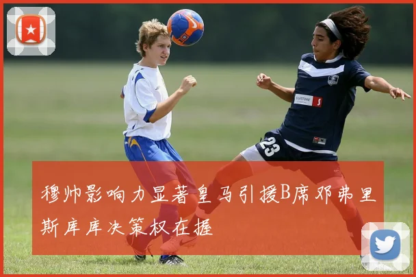 穆帅影响力显著皇马引援B席邓弗里斯库库决策权在握