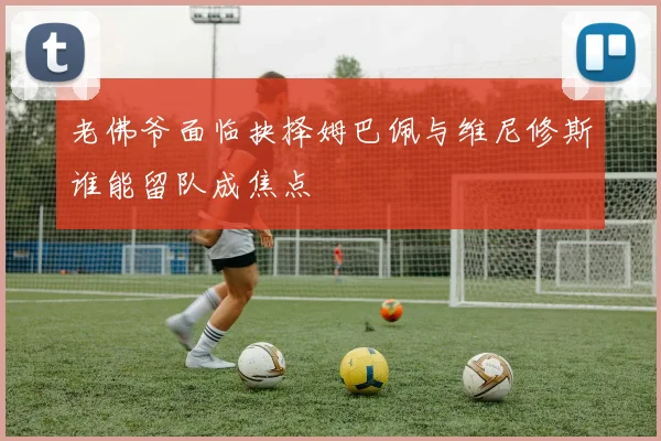 老佛爷面临抉择姆巴佩与维尼修斯谁能留队成焦点