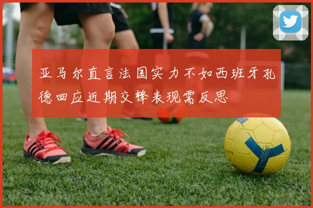 亚马尔直言法国实力不如西班牙孔德回应近期交锋表现需反思