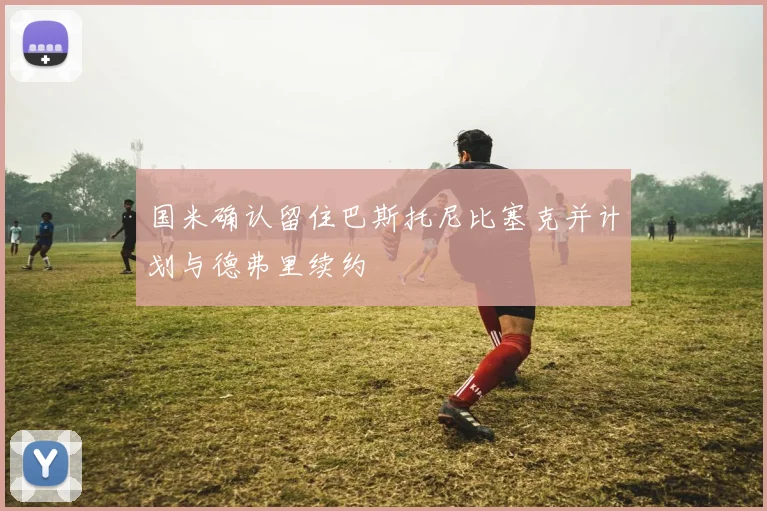 国米确认留住巴斯托尼比塞克并计划与德弗里续约