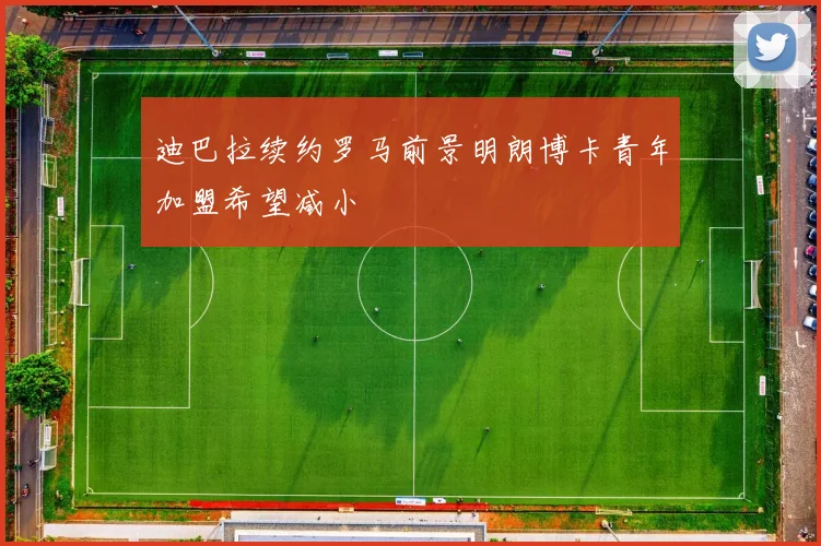 迪巴拉续约罗马前景明朗博卡青年加盟希望减小