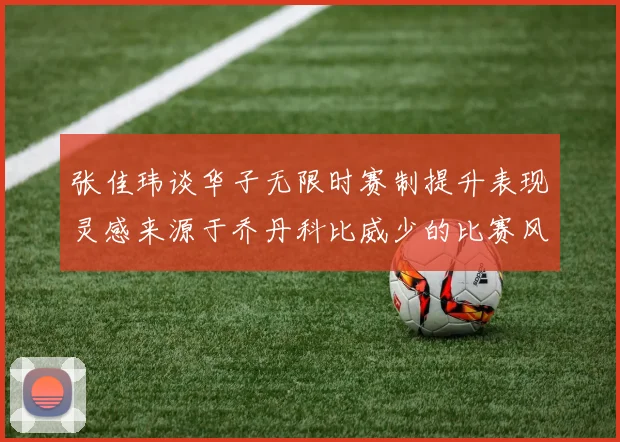 张佳玮谈华子无限时赛制提升表现灵感来源于乔丹科比威少的比赛风格
