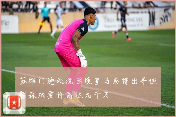 苏维门迪处境困境皇马或将出手但阿森纳要价高达九千万