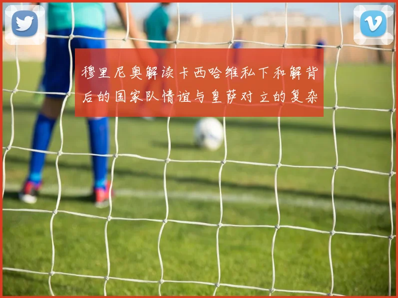 穆里尼奥解读卡西哈维私下和解背后的国家队情谊与皇萨对立的复杂关系