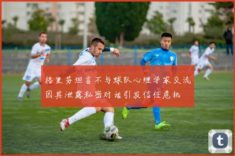 格里芬坦言不与球队心理学家交流因其泄露私密对话引发信任危机