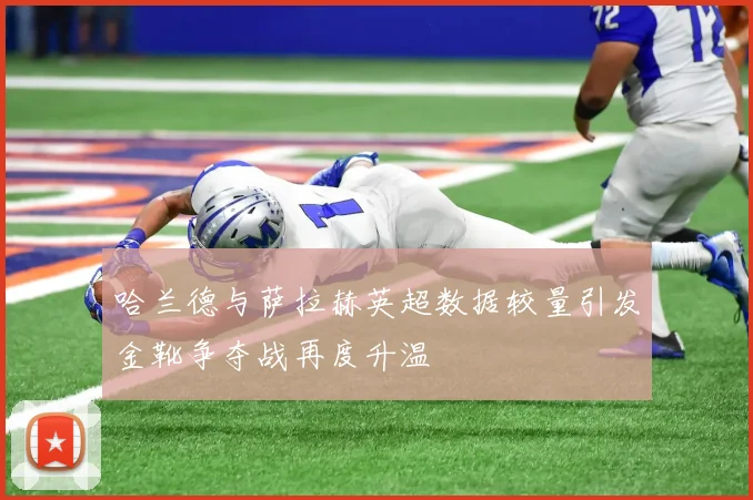 哈兰德与萨拉赫英超数据较量引发金靴争夺战再度升温