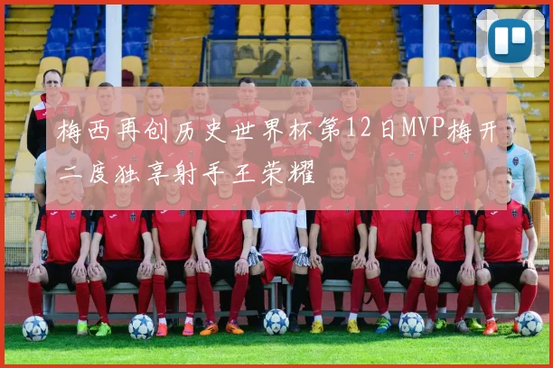梅西再创历史世界杯第12日MVP梅开二度独享射手王荣耀