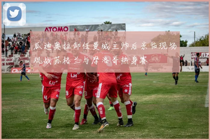 瓜迪奥拉卸任曼城主帅后亲临现场观战苏格兰与摩洛哥热身赛