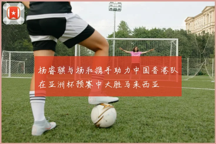 杨睿骐与杨和携手助力中国香港队在亚洲杯预赛中大胜马来西亚