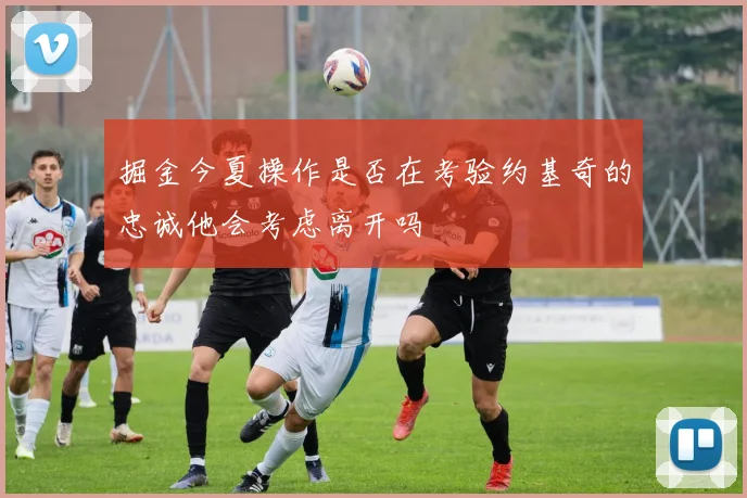 掘金今夏操作是否在考验约基奇的忠诚他会考虑离开吗