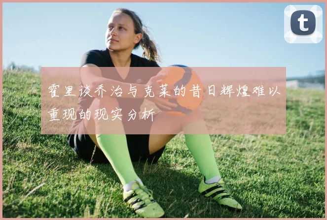 霍里谈乔治与克莱的昔日辉煌难以重现的现实分析