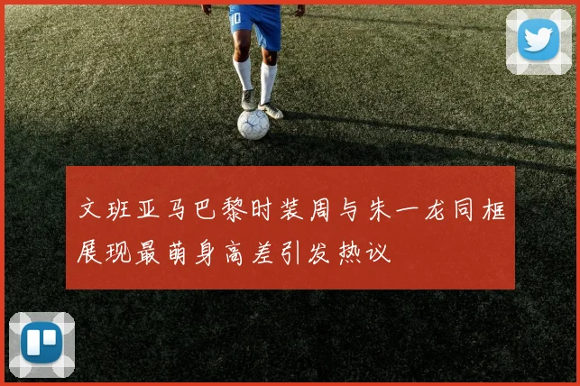 文班亚马巴黎时装周与朱一龙同框展现最萌身高差引发热议