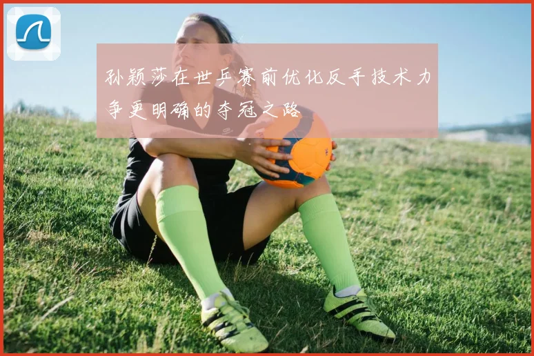 孙颖莎在世乒赛前优化反手技术力争更明确的夺冠之路