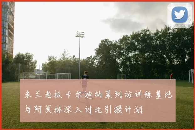 米兰老板卡尔迪纳莱到访训练基地与阿莫林深入讨论引援计划