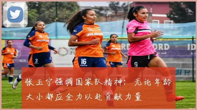 张玉宁强调国家队精神：无论年龄大小都应全力以赴贡献力量