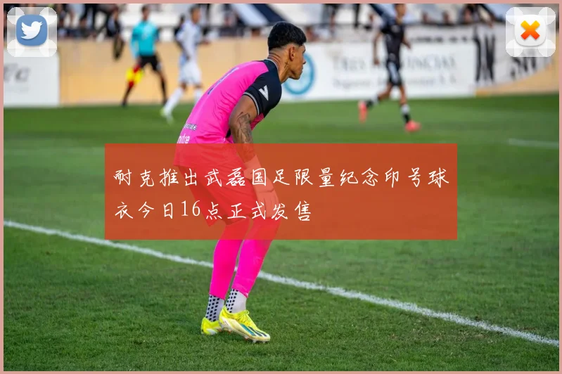 耐克推出武磊国足限量纪念印号球衣今日16点正式发售