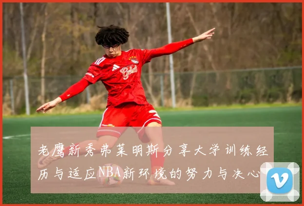 老鹰新秀弗莱明斯分享大学训练经历与适应NBA新环境的努力与决心