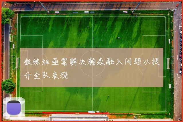 教练组亟需解决瀚森融入问题以提升全队表现