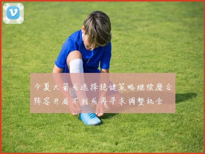 今夏火箭或选择稳健策略继续磨合阵容开局不利或再寻求调整机会