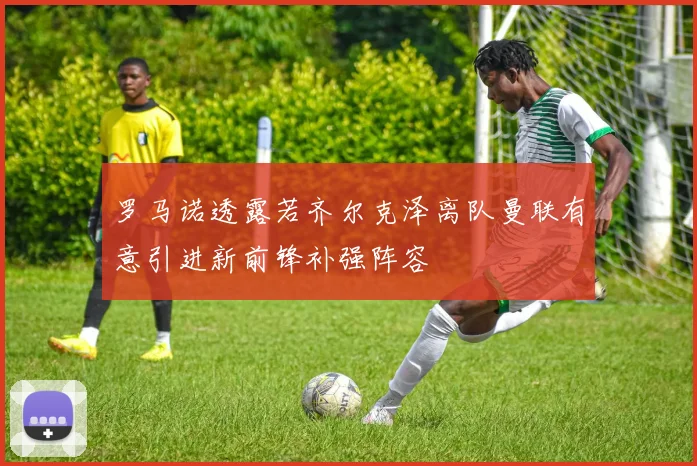 罗马诺透露若齐尔克泽离队曼联有意引进新前锋补强阵容
