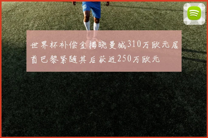 世界杯补偿金揭晓曼城310万欧元居首巴黎紧随其后获近250万欧元